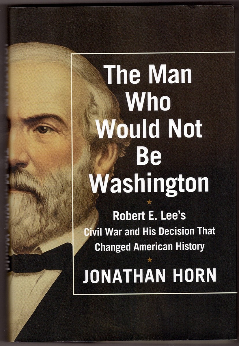 HORN, JONATHAN - The Man Who Would Not Be Washington Robert E. Lee's CIVIL War and His Decision That Changed American History
